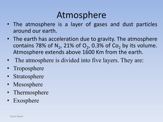 Atmosphere
• The atmosphere is a layer of gases and dust particles
around our earth.
• The earth has acceleration due to gravity. The atmosphere
contains 78% of N2, 21% of O2, 0.3% of Co2 by its volume.
Atmosphere extends above 1600 Km from the earth.
• The atmosphere is divided into five layers. They are:
• Troposphere
• Stratosphere
• Mesosphere
• Thermosphere
• Exosphere
Anjan Nepal
 
