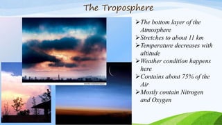 The Troposphere
The bottom layer of the
Atmosphere
Stretches to about 11 km
Temperature decreases with
altitude
Weather condition happens
here
Contains about 75% of the
Air
Mostly contain Nitrogen
and Oxygen