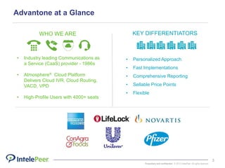 Proprietary and confidential. © 2015 IntelePeer. All rights reserved.
3
Advantone at a Glance
WHO WE ARE
• Industry leading Communications as
a Service (CaaS) provider - 1986s
• Atmosphere® Cloud Platform
Delivers Cloud IVR, Cloud Routing,
VACD, VPD
• High-Profile Users with 4000+ seats
KEY DIFFERENTIATORS
• Personalized Approach
• Fast Implementations
• Comprehensive Reporting
• Sellable Price Points
• Flexible
 