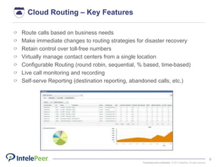 Proprietary and confidential. © 2015 IntelePeer. All rights reserved.
6
Route calls based on business needs
Make immediate changes to routing strategies for disaster recovery
Retain control over toll-free numbers
Virtually manage contact centers from a single location
Configurable Routing (round robin, sequential, % based, time-based)
Live call monitoring and recording
Self-serve Reporting (destination reporting, abandoned calls, etc.)
Cloud Routing – Key Features
 