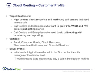 Proprietary and confidential. © 2015 IntelePeer. All rights reserved.
8
Cloud Routing – Customer Profile
Target Customers:
– High volume direct response and marketing call centers that need
to route calls
– Call Centers and Enterprises who want to grow into VACD and IVR
but are just getting started
– Call Centers and Enterprises who need basic call routing with
monitoring and reporting
Verticals:
– Retail, Consumer Goods, Direct Response,
Pharmaceutical/Healthcare, and Financial Services.
Buyer Profile:
– Initial contact: typically resides within the Ops dept at the mid-
management to director level.
– IT, marketing and exec leaders may play a part in the decision making.
 