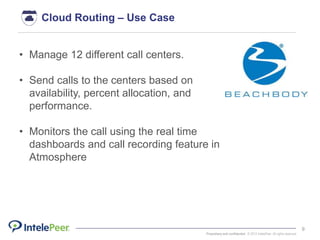 Proprietary and confidential. © 2015 IntelePeer. All rights reserved.
9
• Manage 12 different call centers.
• Send calls to the centers based on
availability, percent allocation, and
performance.
• Monitors the call using the real time
dashboards and call recording feature in
Atmosphere
Cloud Routing – Use Case
 