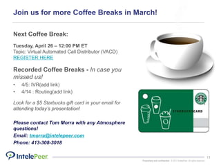 Proprietary and confidential. © 2015 IntelePeer. All rights reserved.
11
Join us for more Coffee Breaks in March!
Next Coffee Break:
Tuesday, April 26 – 12:00 PM ET
Topic: Virtual Automated Call Distributor (VACD)
REGISTER HERE
Recorded Coffee Breaks - In case you
missed us!
• 4/5: IVR(add link)
• 4/14 : Routing(add link)
Look for a $5 Starbucks gift card in your email for
attending today’s presentation!
Please contact Tom Morra with any Atmosphere
questions!
Email: tmorra@intelepeer.com
Phone: 413-308-3018
 