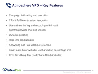 Proprietary and confidential. © 2015 IntelePeer. All rights reserved.
6
• Campaign list loading and execution
• CRM / Fulfillment system integration
• Live call monitoring and recording with in-call
agent/supervisor chat and whisper
• Dynamic scripting
• Real-time lead updates
• Answering and Fax Machine Detection
• Smart auto dialer with dial level and drop percentage limit
• DNC Scrubbing Tool (Cell Phone Scrub included)
Atmosphere VPD – Key Features
 