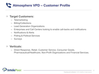 Proprietary and confidential. © 2015 IntelePeer. All rights reserved.
7
Atmosphere VPD – Customer Profile
Target Customers:
– Telemarketing
– Billing/Collections
– Lead Generation Organizations
– Enterprises and Call Centers looking to enable call-backs and notifications
– Notifications & Alerts
– Polling & Political Services
– Surveys
Verticals:
– Direct Response, Retail, Customer Service, Consumer Goods,
Pharmaceutical/Healthcare, Non-Profit Organizations and Financial Services.
 