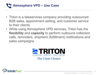 Proprietary and confidential. © 2015 IntelePeer. All rights reserved.
9
• Triton is a teleservices company providing outsourced
B2B sales, appointment setting, and customer service
to their clients.
• While using Atmosphere VPD services, Triton has the
flexibility and capacity to perform outbound collection
calls, reminders, shipment (fulfillment) notifications and
sales campaigns.
Atmosphere VPD – Use Case
 