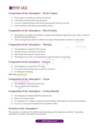 Composition of the Atmosphere – Water Vapour
 Water vapour is a variable gas, declines with altitude.
 It also drops towards the poles from the equator.
 It acts like a blanket letting the earth from becoming neither too hot nor too cold.
 It also contributes to the stability and instability in the air.
Composition of the Atmosphere – Dust Particles
 Dust particles are in higher concentrations in temperate and subtropical regions due to dry winds in contrast to
the polar and equatorial regions.
 They act as hygroscopic nuclei over which water vapour of the atmosphere condenses to create clouds.
Composition of the Atmosphere – Nitrogen
 The atmosphere is composed of 78% nitrogen.
 Nitrogen cannot be used directly from the air.
 Biotic things need nitrogen to make proteins.
 The Nitrogen Cycle is the way of supplying the required nitrogen for living things.
Composition of the atmosphere – Oxygen
 The atmosphere is composed of 21% oxygen.
 It is used by all living things and is essential for respiration.
 It is obligatory for burning.
Also read: Oxygen Cycle
Composition of the Atmosphere – Argon
 The atmosphere is composed of 0.9% argon.
 They are mainly used in light bulbs.
Composition of the Atmosphere – Carbon Dioxide
 The atmosphere is composed of 0.03% carbon dioxide.
 Plants use it to make oxygen.
 It is significant as it is opaque to outgoing terrestrial radiation and transparent to incoming solar radiation.
 It is also one of the gases responsible for the greenhouse effect.
Structure of the Atmosphere
The atmosphere is divided into five different layers depending upon the temperature conditions – troposphere,
stratosphere, mesosphere, thermosphere and exosphere.
 