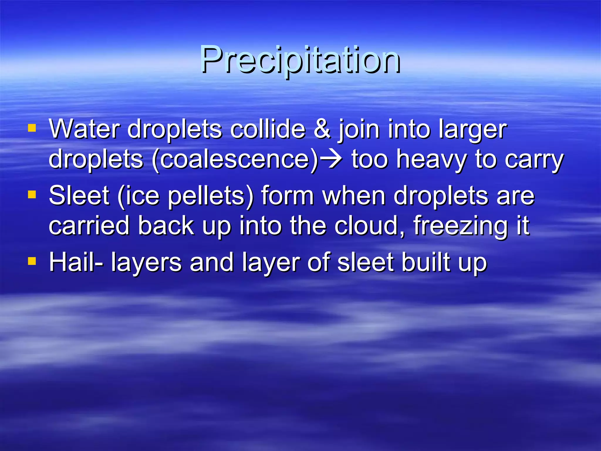 Precipitation Water droplets collide & join into larger droplets (coalescence)   too heavy to carry Sleet (ice pellets) form when droplets are carried back up into the cloud, freezing it Hail- layers and layer of sleet built up 
