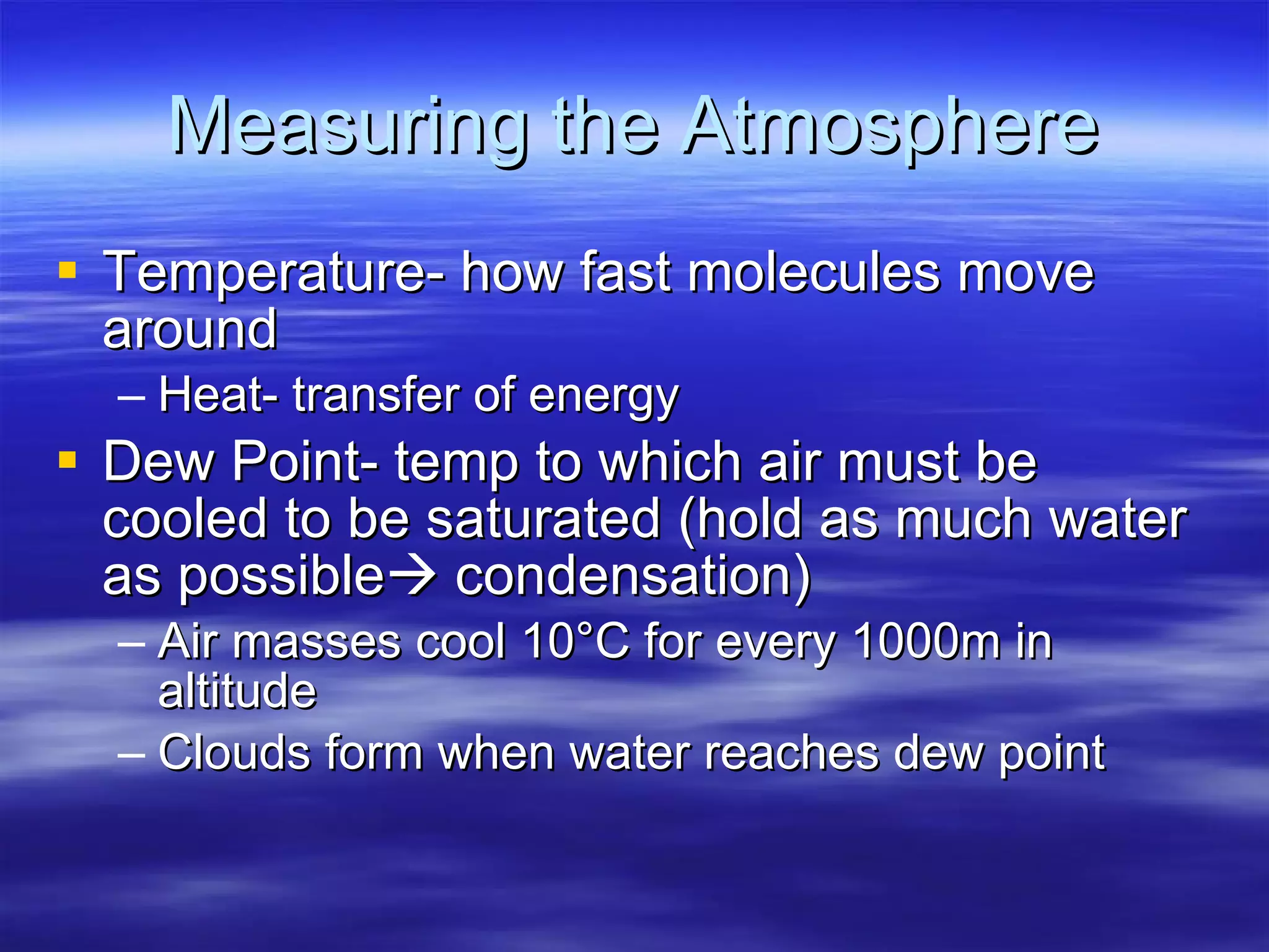 Measuring the Atmosphere Temperature- how fast molecules move around Heat- transfer of energy Dew Point- temp to which air must be cooled to be saturated (hold as much water as possible   condensation) Air masses cool 10 °C for every 1000m in altitude Clouds form when water reaches dew point 