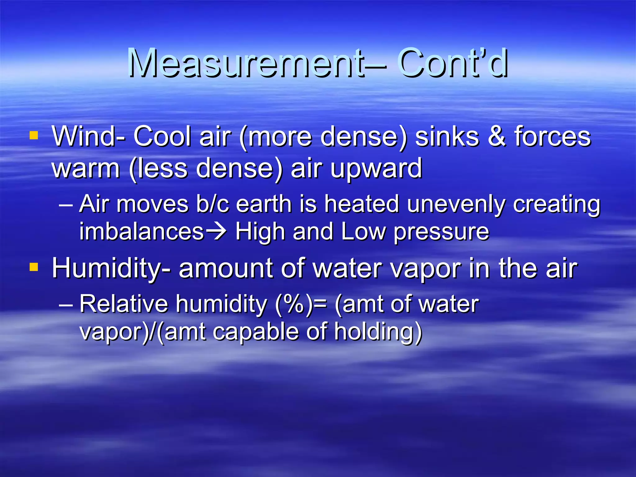 Measurement– Cont’d Wind- Cool air (more dense) sinks & forces warm (less dense) air upward Air moves b/c earth is heated unevenly creating imbalances   High and Low pressure Humidity- amount of water vapor in the air Relative humidity (%)= (amt of water vapor)/(amt capable of holding) 