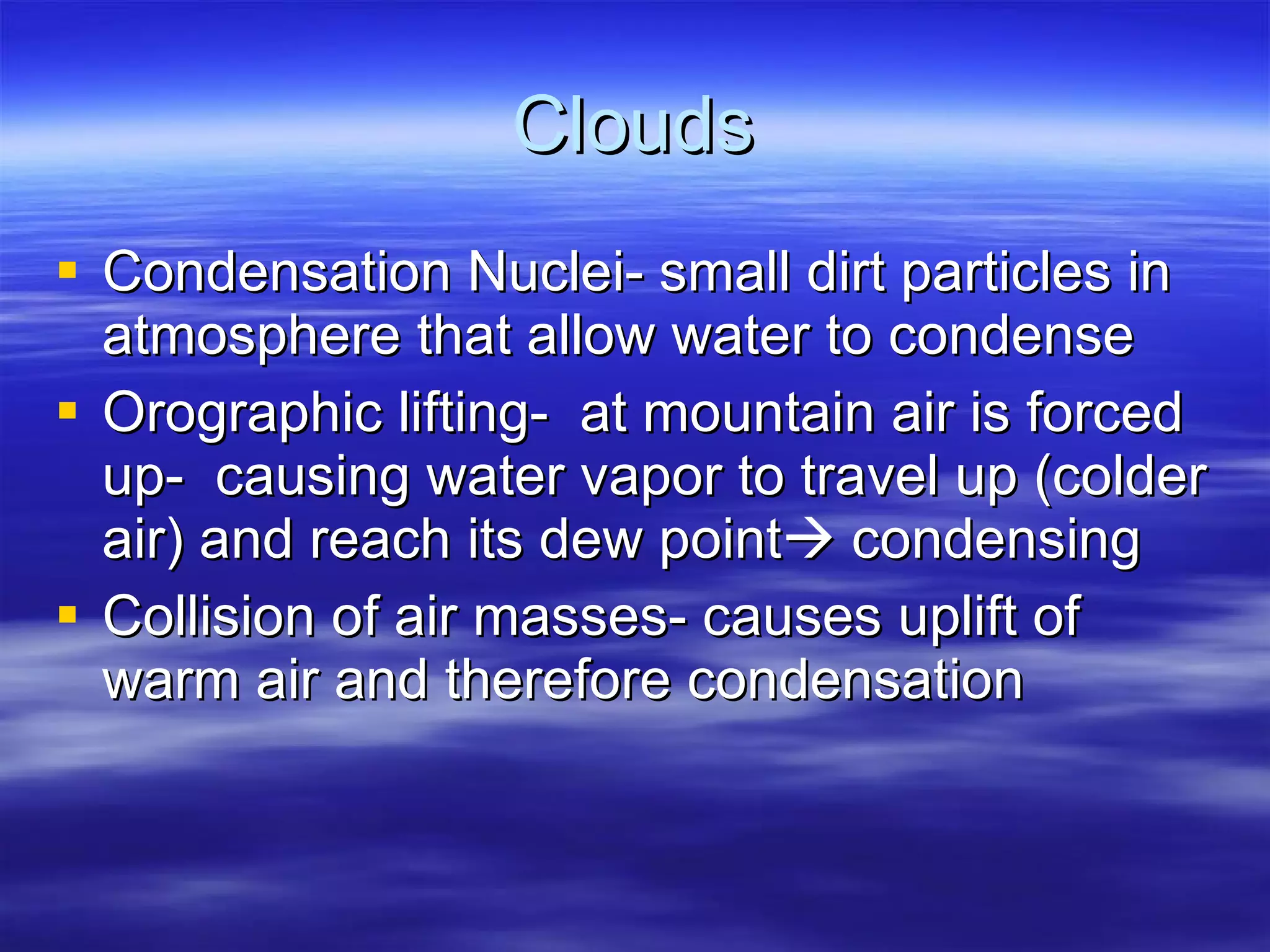 Clouds Condensation Nuclei- small dirt particles in atmosphere that allow water to condense Orographic lifting-  at mountain air is forced up-  causing water vapor to travel up (colder air) and reach its dew point   condensing Collision of air masses- causes uplift of warm air and therefore condensation 