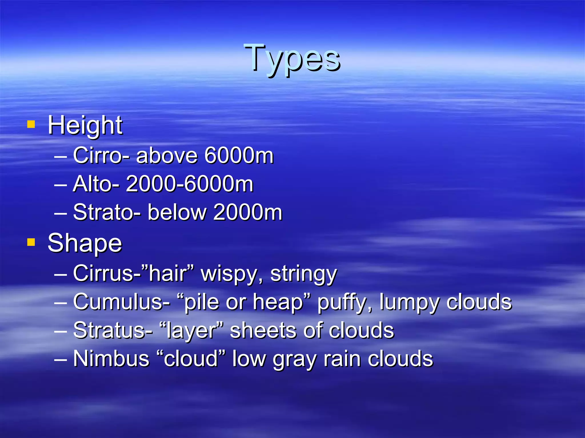 Types Height Cirro- above 6000m Alto- 2000-6000m Strato- below 2000m Shape Cirrus-”hair” wispy, stringy Cumulus- “pile or heap” puffy, lumpy clouds Stratus- “layer” sheets of clouds Nimbus “cloud” low gray rain clouds 