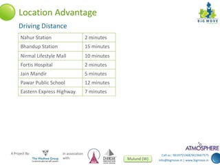 Call us : 9619755368/9619667575 
info@bigmove.in | www.bigmove.in 
Location Advantage 
Driving Distance 
Nahur Station 2 minutes 
Bhandup Station 15 minutes 
Nirmal Lifestyle Mall 10 minutes 
Fortis Hospital 2 minutes 
Jain Mandir 5 minutes 
Pawar Public School 12 minutes 
Eastern Express Highway 7 minutes 
A Project By: In association 
with: Mulund (W) 
 