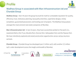 Profile 
Wadhwa Group in associated with Man Infraconstruction Ltd and 
Chandak Group 
Wadhwa Group - Over 45 years the group has built for itself an unshakable reputation for quality, 
efficiency, trust, meticulous planning, top quality amenities, superlative designs, timely 
completion, guaranteed possessions and handing over of projects. The Wadhwa Group places 
amongst the most eminent real estate companies of Mumbai. 
Man Infraconstruction Ltd - In last 13 years, they have successfully worked on five ports viz., 
Jawaharlal Nehru Port Trust, Mundra Port, Chennai Port, Vallarpadam Port and the Pipavav Port. 
We have relentlessly explored and seized construction opportunities across various business 
verticals. 
Chandak Group - Chandak Group has developed over 2 million sq.ft, with another 2.5 million 
sq.ft. under development across the length and breadth of Mumbai. 
Call us : 9619755368/9619667575 
info@bigmove.in | www.bigmove.in 
A Project By: In association 
with: Mulund (W) 
 