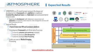ATMOSPHERE is a 24-month project aiming at the design and
development of a framework and a platform to implement
trustworthy cloud services on a federated intercontinental hybrid
resource pool.
Supporting the development, build, deployment, measurement and
adaptation of trustworthy cloud resources, data management services and
data processing services,
Expected Results
A Hybrid federated VM and container platform
A development framework with three sets of services
Trustworthy evaluation and monitoring framework
Trustworthy Distributed Data Management
Trustworthy Distributed Data Processing
A pilot use case on Medical Imaging
Processing
Expected Results
Trustworthy Data Processing Services (TDPS)
Distributed Trustworthy Data Management Services
(DTDMS)
Cloud & Container Services Management Layer
Applications
Federated Resources
TrustworthinessEvaluation
Platform(TEP)
www.atmosphere-eubrazil.eu
 