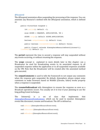 @Suspend 
The @Suspend annotation allow suspending the processing of the response. You can 
annotate  any  Resource’s  method  with  the  @Suspend  annotation,  which  is  defined 
as: 
        public @interface Suspend {

             int period() default -1;

             enum SCOPE { REQUEST, APPLICATION, VM }

             SCOPE scope() default SCOPE.APPLICATION;

             boolean outputComments() default true;

             public boolean resumeOnBroadcast() default false;

            public Class<? extends AtmosphereResourceEventListener>[]
        listeners() default {};


The  period  represent  the  time  in  second  a  response  will  stay  suspended  without 
any events occurring, or without resuming the response.   
 
The  scope  concept  is    explained  in  more  details  later  in  this  chapter:  can  a 
Broadcaster  be  used  for  broadcasting  events  to  its  associated  request,  to  all 
suspended response within the application or to all suspended responses available 
on  the  VM.  Note  that  the  Broadcaster  will  be  created  after  the  annotated  method 
gets executed.  
 
The outputComments is used to tells the framework to not output any comments 
when  the  response  gets  suspended.  By  default,  Atmosphere  always  output  some 
comments  to  make  browsers  based  on  WebKit  (Chrome,  Safari)  works  properly 
when a response is suspended.  
 
The  resumeOnBroadcast  tells  Atmosphere  to  resume  the  response  as  soon  as  a 
Broadcast  operations  occurs.  You  usually  set  it  to  true  if  your  planning  to  use  the 
long polling Comet technique. 
 
The      listeners()      is    a    set     of      class     that       implements        that 
AtmosphereResourceEventListener,  which  can  be  used  to  monitor  Atmosphere 
events like disconnect, resume and broadcast. The API is defined as: 
 
        void onResume(AtmosphereResourceEvent event); 
         
        void onDisconnect(AtmosphereResourceEvent event); 
         
        void onBroadcast(AtmosphereResourceEvent event); 
   


                                                               Atmosphere Framework ‐ White Paper  10 
 