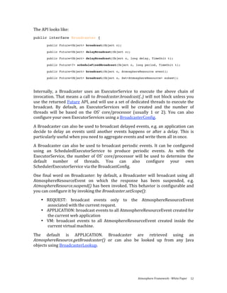 The API looks like: 
public interface Broadcaster {

       public Future<Object> broadcast(Object o);

       public Future<Object> delayBroadcast(Object o);

       public Future<Object> delayBroadcast(Object o, long delay, TimeUnit t);

       public Future<?> scheduleFixedBroadcast(Object o, long period, TimeUnit t);

       public Future<Object> broadcast(Object o, AtmosphereResource event);

       public Future<Object> broadcast(Object o, Set<AtmosphereResource> subset);
 
Internally,  a  Broadcaster  uses  an  ExecutorService  to  execute  the  above  chain  of 
invocation. That means a call to Broadcaster.broadcast(..) will not block unless you 
use the returned Future API, and will use a set of dedicated threads to execute the 
broadcast.  By  default,  an  ExecutorServices  will  be  created  and  the  number  of 
threads  will  be  based  on  the  OS’  core/processor  (usually  1  or  2).  You  can  also 
configure your own ExecutorServices using a BroadcasterConfig. 

A Broadcaster can also be used to broadcast delayed events, e.g. an application can 
decide  to  delay  an  events  until  another  events  happens  or  after  a  delay.  This  is 
particularly useful when you need to aggregate events and write them all in once.  
A  Broadcaster  can  also  be  used  to  broadcast  periodic  events.  It  can  be  configured 
using  an  ScheduledExecutorService  to  produce  periodic  events.  As  with  the 
ExecutorService,  the  number  of  OS’  core/processor  will  be  used  to  determine  the 
default  number  of  threads.  You  can  also  configure  your  own 
SchedulerExecutorService via the BroadcastConfig. 
One  final  word  on  Broadcaster:  by  default,  a  Broadcaster  will  broadcast  using  all 
AtmosphereResourceEvent  on  which  the  response  has  been  suspended,  e.g. 
AtmosphereResource.suspend() has been invoked. This behavior is configurable and 
you can configure it by invoking the Broadcaster.setScope(): 
    • REQUEST:  broadcast  events  only  to  the  AtmosphereResourceEvent 
      associated with the current request.  
    • APPLICATION: broadcast events to all AtmosphereResourceEvent created for 
      the current web application 
    • VM:  broadcast  events  to  all  AtmosphereResourceEvent  created  inside  the 
      current virtual machine. 

The  default  is  APPLICATION.  Broadcaster  are  retrieved  using  an 
AtmosphereResource.getBroadcaster()  or  can  also  be  looked  up  from  any  Java 
objects using BroadcasterLookup.   




                                                             Atmosphere Framework ‐ White Paper  12 
 