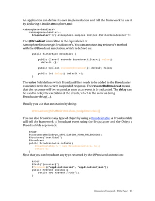 An application can define its own implementation and tell the framework to use it 
by declaring it inside atmosphere.xml: 
<atmosphere-handlers>
    <atmosphere-handler..
      broadcaster="org.atmosphere.samples.twitter.TwitterBroadcaster"/>

The @Broadcast annotation is the equivalence of 
AtmosphereResource.getBroadcaster’s. You can annotate any resource’s method 
with the @Broadcast annotation, which is defined as: 
       public @interface Broadcast {

             public Class<? extends BroadcastFilter>[] value()
               default {};

             public boolean resumeOnBroadcast() default false;

             public int delay() default -1;
       }

The value field defines which BroadcastFilter needs to be added to the Broadcaster 
associated with the current suspended response. The resumeOnBroadcast means 
that the response will be resumed as soon as an event is broadcasted. The delay can 
be used to delay the execution of the events, which is the same as doing 
Broadcaster.delay(…).  
 
Usually you use that annotation by doing: 
 
         @Broadcast({XSSHtmlFilter.class, JsonpFilter.class}) 
 
You can also broadcast any type of object by using a Broadcastable. A Broadcastable 
will  tell  the  framework  to  broadcast  event  using  the  Broadcaster  and  the  Object  a 
Broadcastable represents: 
 
     @POST
     @Consumes(MediaType.APPLICATION_FORM_URLENCODED)
     @Produces("text/html")
     @Broadcast
     public Broadcastable onPush()
         Broadcastable b = new Broadcastable(m, bc);
         return b;
     }
Note that you can broadcast any type returned by the @Produced annotation: 
 
       @POST
       @Path("{counter}")
       @Produces({"application/xml", "application/json"})
       public MyEvent resume(){
           return new MyEvent("POST");
       }




                                                             Atmosphere Framework ‐ White Paper  13 
 