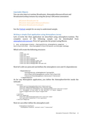 Injectable Objects 
You can also inject at runtime Broadcaster, AtmosphereResourceEvent and 
BroadcasterLookup instance by using the Jersey’s @Context annotation: 
 
       @Context Broadcaster bc 
       @Context AtmosphereResourceEvent e 
       @Context BroadcasterLookup b 
 
See the PubSub sample for an easy to understand sample. 

Writing a simple Chat application using Atmosphere Jersey 
Let’s  re‐write  the  Chat  application  we  described  using  atmosphere‐runtime.  The 
complete  source  of  the  following  sample  can  be  downloaded  from 
atmosphere.dev.java.net. First, let’s generate the project using Maven.  
% mvn archetype:create -DgroupId=org.atmosphere.samples -
DartifactId=chat -DarchetypeArtifactId=maven-archetype-webapp

Which will create the following structure: 
        
       ./chat
       ./chat/pom.xml
       ./chat/src
       ./chat/src/main
       ./chat/src/main/resources
       ./chat/src/main/webapp
       ./chat/src/main/webapp/index.jsp
       ./chat/src/main/webapp/WEB-INF
       ./chat/src/main/webapp/WEB-INF/web.xml


Next let’s edit our pom.xml and defines the atmosphere‐core and it’s dependencies 
 
        <dependency>
             <groupId>org.atmosphere</groupId>
             <artifactId>atmosphere-core</artifactId>
             <version>${atmosphere-version}</version>
         </dependency>
As  for  any  Atmosphere  application,  you  define  the  AtmosphereServlet  inside  the 
web.xml: 
   <servlet>
       <description>AtmosphereServlet</description>
       <servlet-name>AtmosphereServlet</servlet-name>
       <servlet-class>org.atmosphere.cpr.AtmosphereServlet</servlet-class>
       <!-- Uncomment if you want to use Servlet 3.0 Async Support
       <async-supported>true</async-supported>
       -->
   </servlet>
   <servlet-mapping>
       <servlet-name>AtmosphereServlet</servlet-name>
       <url-pattern>/resource/*</url-pattern>
   </servlet-mapping>


Next we can either define the atmosphere.xml: 
        
       <atmosphere-handlers>
         <atmosphere-handler context-root="/resources"



                                                         Atmosphere Framework ‐ White Paper  14 
 