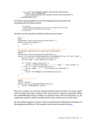 class-name="org.atmosphere.handler.ReflectorServletProcessor">
               <property name="servletClass"
                 value="com.sun.jersey.spi.container.servlet.ServletContainer"/>
             </atmosphere-handler>
         </atmosphere-handlers>

Or add the org.atmosphere.core.servlet‐mapping init‐param under the 
AtmosphereServlet defined above 
           <init-param>
             <param-name>org.atmosphere.core.servlet-mapping</param-name>
             <param-value>/resources</param-value>
           </init-param>

Now let’s use the annotation defined in the previous section: 
           @Suspend
           @GET
           @Produces("text/html;charset=ISO-8859-1")
           public String suspend() {
                return “”;
           }

     @Broadcast({XSSHtmlFilter.class, JsonpFilter.class})
     @Consumes("application/x-www-form-urlencoded")
     @POST
     @Produces("text/html;charset=ISO-8859-1")
     public String publishMessage(MultivaluedMap<String, String> form) {
         String action = form.getFirst("action");
         String name = form.getFirst("name");

           if ("login".equals(action)) {
               return ("System Message" + "__" + name + " has joined.");
           } else if ("post".equals(action)) {
               return name + "__" + form.getFirst("message");
           } else {
               throw new WebApplicationException(422);
           }
     }

     @Schedule(period=30)
     @POST
     @Path("/ping")
     public String pingSuspendedClients(){
         return "Atmosphere__ping";
     }

The way it works is as soon the suspend method will be invoked, its returns value 
will be written back (here empty) to the client and the response suspended. When 
the  publishMessage  will  be  invoked, its returned value  will  be broadcasted,  e.g.  all 
suspended responses will be invoked and the value written as it is to the client.  
 
We also added support for “ping”, which is enabled by the @Schedule annotation of 
the pingSuspendedClients. The complete code can be browsed from here. 
 




                                                            Atmosphere Framework ‐ White Paper  15 
 