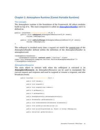 Chapter 2: Atmosphere Runtime (Comet Portable Runtime) 
The concepts 
The  Atmosphere  runtime  is  the  foundation  of  the  Framework.  All  others  modules 
build on top of it.  The main component is called an AtmosphereHandler and it is 
defined as: 
public interface AtmosphereHandler<F,G> {
      public void onRequest(AtmosphereResource<F,G> event)
            throws IOException;

       public void onStateChange(AtmosphereResourceEvent<F,G> event)
             throws IOException;
}

The  onRequest  is  invoked  every  time  a  request  uri  match  the  context‐root  of  the 
AtmosphereHandler  defined  within  the  definition  of  the  AtmosphereHandler  in 
atmosphere.xml: 
<atmosphere-handlers>
    <atmosphere-handler context-root="/twitter" class-
name="org.atmosphere.samples.twitter.TwitterAtmosphereHandler"/>
</atmosphere-handlers>

AtmosphereResource 
The  main  object  to  interact  with  when  the  onRequest  is  executed  is  an 
AtmosphereResource.  An  AtmosphereResource  can  be  used  to  manipulate  the 
current request and response and used to suspend or resume a response, and also 
broadcast events.  
       public interface AtmosphereResource<E,F> {

               public void resume();

               public void suspend();

               public void suspend(long timeout);

               public E getRequest();

               public F getResponse();

               public AtmosphereConfig getAtmosphereConfig();

               public Broadcaster getBroadcaster();

               public void setBroadcaster(Broadcaster broadcaster);

               public void setSerializer(Serializer s);

               public void write(OutputStream os, Object o) throws IOException;

               public Serializer getSerializer();




                                                            Atmosphere Framework ‐ White Paper  16 
 