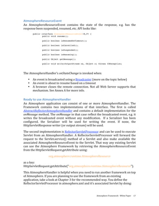 AtmosphereResourceEvent 
An  AtmosphereResourceEvent  contains  the  state  of  the  response,  e.g.  has  the 
response been suspended, resumed, etc. API looks like: 
        public interface AtmosphereResourceEvent<E,F> {
                public void resume();

               public boolean isResumedOnTimeout();

               public boolean isCancelled();

               public boolean isSuspended();

               public boolean isResuming();

               public Object getMessage();

               public void write(OutputStream os, Object o) throws IOException;
 

The AtmosphereHandler’s onStateChange is invoked when: 
    •   An event is broadcasted using a Broadcaster (more on the topic below) 
    •   An event is about to resume based on a timeout 
    •   A  browser  closes  the  remote  connection.  Not  all  Web  Server  supports  that 
        mechanism. See Annex A for more info. 

Ready to use AtmosphereHandler 
An  Atmosphere  application  can  consist  of  one  or  more  AtmosphereHandler.  The 
Framework  contains  two  implementations  of  that  interface.  The  first  is  called 
AbstractReflectorAtmosphereHandler and contains a default implementation for the 
onMessage method. The onMessage in that case reflect the broadcasted event, e.g. it 
writes  the  broadcasted  event  without  any  modification.    If  a  Serializer  has  been 
configured,  the  Serializer  will  be  used  for  writing  the  event.  If  none,  the 
HttpServletResponse writer (or output stream) will be used. 

The second implementation is RefectorServletProcessor and can be used to execute 
Servlet  from  an  AtmosphereHandler.  A  ReflectorServletProcessor  will  forward  the 
request  to  the  Servlet.service()  method  of  a  Servlet  and  also  make  available  the 
associated AtmosphereResourceEvent to the Servlet. That way any existing Servlet 
can  use  the  Atmosphere  Framework  by  retrieving  the  AtmosphereResourceEvent 
from the HttpServletRequest.getAttribute using: 
                    org.atmosphere.runtime.AtmosphereResource 
as a key: 
HttpServletRequest.getAttribute(“org.atmosphere.runtime.AtmosphereResource”).  
This AtmosphereHandler is helpful when you need to run another framework on top 
of Atmosphere. If you are planning to use the framework from an existing 
application, take a look at Chapter 3 for the recommended way. You define the 
ReflectorServletProcessor in atmosphere.xml and it’s associated Servlet by doing: 


                                                            Atmosphere Framework ‐ White Paper  17 
 