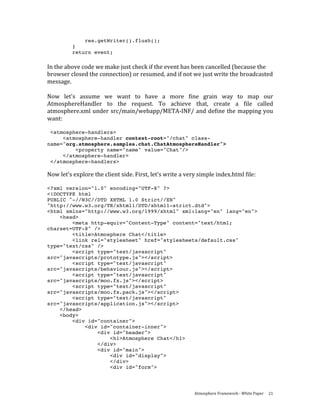 res.getWriter().flush();
          }
          return event;
     
In the above code we make just check if the event has been cancelled (because the 
browser closed the connection) or resumed, and if not we just write the broadcasted 
message.  
 
Now  let's  assume  we  want  to  have  a  more  fine  grain  way  to  map  our 
AtmosphereHandler  to  the  request.  To  achieve  that,  create  a  file  called 
atmosphere.xml under src/main/webapp/META‐INF/ and define the mapping you 
want: 
 
 <atmosphere-handlers>
     <atmosphere-handler context-root="/chat" class-
name="org.atmosphere.samples.chat.ChatAtmosphereHandler">
         <property name="name" value="Chat"/>
     </atmosphere-handler>
 </atmosphere-handlers>

Now let's explore the client side. First, let's write a very simple index.html file: 
 
<?xml version="1.0" encoding="UTF-8" ?>
<!DOCTYPE html
PUBLIC "-//W3C//DTD XHTML 1.0 Strict//EN"
"http://www.w3.org/TR/xhtml1/DTD/xhtml1-strict.dtd">
<html xmlns="http://www.w3.org/1999/xhtml" xml:lang="en" lang="en">
    <head>
        <meta http-equiv="Content-Type" content="text/html;
charset=UTF-8" />
        <title>Atmosphere Chat</title>
        <link rel="stylesheet" href="stylesheets/default.css"
type="text/css" />
        <script type="text/javascript"
src="javascripts/prototype.js"></script>
        <script type="text/javascript"
src="javascripts/behaviour.js"></script>
        <script type="text/javascript"
src="javascripts/moo.fx.js"></script>
        <script type="text/javascript"
src="javascripts/moo.fx.pack.js"></script>
        <script type="text/javascript"
src="javascripts/application.js"></script>
    </head>
    <body>
        <div id="container">
            <div id="container-inner">
                <div id="header">
                    <h1>Atmosphere Chat</h1>
                </div>
                <div id="main">
                    <div id="display">
                    </div>
                    <div id="form">




                                                           Atmosphere Framework ‐ White Paper  21 
 