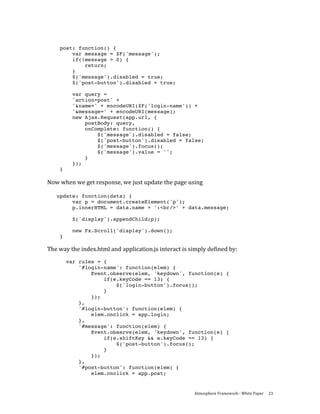  
     post: function() {
         var message = $F('message');
         if(!message > 0) {
             return;
         }
         $('message').disabled = true;
         $('post-button').disabled = true;

           var query =
           'action=post' +
           '&name=' + encodeURI($F('login-name')) +
           '&message=' + encodeURI(message);
           new Ajax.Request(app.url, {
               postBody: query,
               onComplete: function() {
                   $('message').disabled = false;
                   $('post-button').disabled = false;
                   $('message').focus();
                   $('message').value = '';
               }
           });
     }

Now when we get response, we just update the page using 
 
    update: function(data) {
         var p = document.createElement('p');
         p.innerHTML = data.name + ':<br/>' + data.message;

           $('display').appendChild(p);

           new Fx.Scroll('display').down();
     }

The way the index.html and application.js interact is simply defined by: 
         var rules = {
             '#login-name': function(elem) {
                 Event.observe(elem, 'keydown', function(e) {
                     if(e.keyCode == 13) {
                         $('login-button').focus();
                     }
                 });
             },
             '#login-button': function(elem) {
                 elem.onclick = app.login;
             },
             '#message': function(elem) {
                 Event.observe(elem, 'keydown', function(e) {
                     if(e.shiftKey && e.keyCode == 13) {
                         $('post-button').focus();
                     }
                 });
             },
             '#post-button': function(elem) {
                 elem.onclick = app.post;


                                                        Atmosphere Framework ‐ White Paper  23 
 