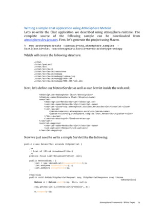  

Writing a simple Chat application using Atmosphere Meteor 
Let’s  re‐write  the  Chat  application  we  described  using  atmosphere‐runtime.  The 
complete  source  of  the  following  sample  can  be  downloaded  from 
atmosphere.dev.java.net. First, let’s generate the project using Maven.  
% mvn archetype:create -DgroupId=org.atmosphere.samples -
DartifactId=chat -DarchetypeArtifactId=maven-archetype-webapp

Which will create the following structure: 
 
       ./chat
       ./chat/pom.xml
       ./chat/src
       ./chat/src/main
       ./chat/src/main/resources
       ./chat/src/main/webapp
       ./chat/src/main/webapp/index.jsp
       ./chat/src/main/webapp/WEB-INF
       ./chat/src/main/webapp/WEB-INF/web.xml
 
Next, let’s define our MeteorServlet as well as our Servlet inside the web.xml: 
 
           <description>Atmosphere Chat</description>
           <display-name>Atmosphere Chat</display-name>
           <servlet>
               <description>MeteorServlet</description>
               <servlet-name>MeteorServlet</servlet-name>
               <servlet-class>org.atmosphere.runtime.MeteorServlet</servlet-class>
               <init-param>
                   <param-name>org.atmosphere.servlet</param-name>
                   <param-value>org.atmosphere.samples.chat.MeteorChat</param-value>
               </init-param>
               <load-on-startup>0</load-on-startup>
           </servlet>
           <servlet-mapping>
               <servlet-name>MeteorServlet</servlet-name>
               <url-pattern>/Meteor</url-pattern>
           </servlet-mapping>
 
Now we just need to write a simple Servlet like the following: 
 
public class MeteorChat extends HttpServlet {

    /**
     * List of {@link BroadcastFilter}
     */
    private final List<BroadcastFilter> list;

    public MeteorChat() {
        list = new LinkedList<BroadcastFilter>();
        list.add(new XSSHtmlFilter());
        list.add(new JsonpFilter());
    }

    @Override
    public void doGet(HttpServletRequest req, HttpServletResponse res) throws
                                                                           IOException{
        Meteor m = Meteor.build(req, list, null);

        req.getSession().setAttribute("meteor", m);

        m.suspend(-1);




                                                          Atmosphere Framework ‐ White Paper  26 
 