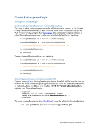 Chapter 4: Atmosphere Plug In 
Atmosphere Grizzly Plug In 
Use Project Grizzly Web Framework to embed Atmosphere 
This plug in allow you to programmatically add Atmosphere support to the Project 
Grizzly’s Web Server embed API. You can learn more about Project Grizzly and its 
Web Framework by going to their home page. The Atmosphere implementation is 
called AtmosphereAdapter and can be used with Grizzly WebServer by doing: 
       GrizzlyWebServer ws = new GrizzlyWebServer();

       AtmosphereAdapter a = new AtmosphereAdapter();

       a.addAtmosphereHandler(new AtmosphereHandler()..);

       ws.addGrizzlyAdapter(a);

       ws.start();

You can also enable atmosphere‐core by doing: 
       GrizzlyWebServer ws = new GrizzlyWebServer();

       AtmosphereAdapter a = new AtmosphereAdapter();

       a.setResource(“my.resource.package”);

       ws.addGrizzlyAdapter(a);

       ws.start();


Deploying your AtmosphereAdapter using GlassFish 
You can also deploy an AtmosphereAdapter inside GlassFish v3 Nucleus distribution 
without the needs to bundles your application inside a war file and without the need 
of web.xml. All you need to do is to create a META­INF/grizzly­glassfish.xml and 
register your AtmosphereAdapter: 
       <adapters>
         <adapter context-root="/atmosphere" class-
         name="org.atmosphere.grizzly.AtmosphereAdapter"/>
       </adapters>

Then you can deploy your jar into GlassFish v3 using the admin tool or simply doing 
       java –jar glassfish.jar yourAtmosphereApplication.jar




                                                       Atmosphere Framework ‐ White Paper  28 
 