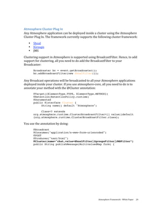  
Atmosphere Cluster Plug In 
Any Atmosphere application can be deployed inside a cluster using the Atmosphere 
Cluster Plug In. The framework currently supports the following cluster framework: 
    •   Shoal 
    •   JGroups 
    •   JMS 

Clustering support in Atmosphere is supported using BroadcastFilter. Hence, to add 
support for clustering, all you need to do add the BroadcastFilter to your 
Broadcaster: 
        Broadcaster bc = event.getBroadcaster();
        bc.addBroadcastFilter(new ShoalFilter());
 
Any Broadcast operations will be broadcasted to all your Atmosphere applications 
deployed inside your cluster. If you use atmosphere‐core, all you need to do is to 
annotate your method with the @Cluster annotation: 
        @Target({ElementType.TYPE, ElementType.METHOD})
        @Retention(RetentionPolicy.runtime)
        @Documented
        public @interface Cluster {
             String name() default "Atmosphere";

             Class<? extends
        org.atmosphere.runtime.ClusterBroadcastFilter>[] value()default
        {org.atmosphere.runtime.ClusterBroadcastFilter.class};

You use the annotation by doing: 
        @Broadcast
        @Consumes("application/x-www-form-urlencoded")
        @POST
        @Produces("text/html")
        @Cluster(name="chat,value=ShoalFilter|JgroupsFilter|JMSFilter”)
        public String publishMessage(MultivaluedMap form) {




                                                       Atmosphere Framework ‐ White Paper  29 
 