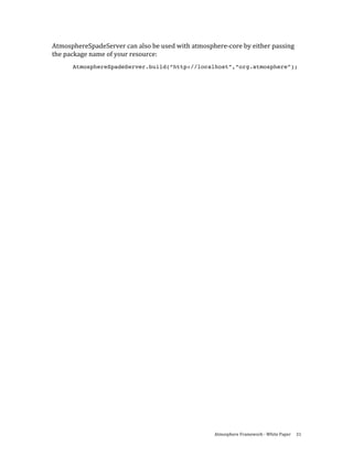 AtmosphereSpadeServer can also be used with atmosphere‐core by either passing 
the package name of your resource: 
      AtmosphereSpadeServer.build(“http://localhost”,”org.atmosphere”);

 




                                                   Atmosphere Framework ‐ White Paper  31 
 