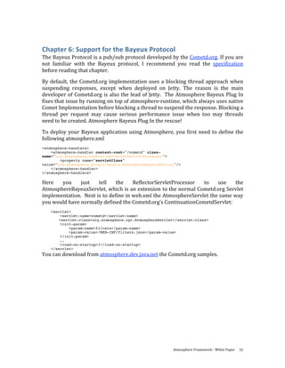 Chapter 6: Support for the Bayeux Protocol 
The Bayeux Protocol is a pub/sub protocol developed by the Cometd.org. If you are 
not  familiar  with  the  Bayeux  protocol,  I  recommend  you  read  the  specification 
before reading that chapter.  
By  default,  the  Cometd.org  implementation  uses  a  blocking  thread  approach  when 
suspending  responses,  except  when  deployed  on  Jetty.  The  reason  is  the  main 
developer  of  Cometd.org  is  also  the  lead  of  Jetty.    The  Atmosphere  Bayeux  Plug  In 
fixes that issue by running on top of atmosphere‐runtime, which always uses native 
Comet Implementation before blocking a thread to suspend the response. Blocking a 
thread  per  request  may  cause  serious  performance  issue  when  too  may  threads 
need to be created. Atmosphere Bayeux Plug In the rescue! 
To  deploy  your  Bayeux  application  using  Atmosphere,  you  first  need  to  define  the 
following atmosphere.xml 
<atmosphere-handlers>
    <atmosphere-handler context-root="/cometd" class-
name="org.atmosphere.handler.ReflectorServletProcessor">
        <property name="servletClass"
value="org.atmosphere.plugin.bayeux.AtmosphereBayeuxServlet"/>
    </atmosphere-handler>
</atmosphere-handlers>

Here  you  just  tell  the  ReflectorServletProcessor  to  use  the 
AtmosphereBayeuxServlet, which is an extension to the normal Cometd.org Servlet 
implementation.  Next is to define in web.xml the AtmosphereServlet the same way 
you would have normally defined the Cometd.org’s ContinuationCometdServlet: 
    <servlet>
        <servlet-name>cometd</servlet-name>
        <servlet-class>org.atmosphere.cpr.AtmosphereServlet</servlet-class>
        <init-param>
            <param-name>filters</param-name>
            <param-value>/WEB-INF/filters.json</param-value>
        </init-param>
         ….
        <load-on-startup>1</load-on-startup>
    </servlet>
You can download from atmosphere.dev.java.net the Cometd.org samples. 




                                                              Atmosphere Framework ‐ White Paper  32 
 