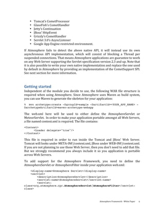 •   Tomcat’s CometProcessor 
    •   GlassFish’s CometHandler 
    •   Jetty’s Continuation 
    •   JBoss’ HttpEvent 
    •   Grizzly’s CometHandler 
    •   Servlet 3.0’s AsyncListener 
    •   Google App Engine restricted environment. 
If  Atmosphere  fails  to  detect  the  above  native  API,  it  will  instead  use  its  own 
asynchronous  API  implementation,  which  will  consist  of  blocking  a  Thread  per 
suspended connections. That means Atmosphere applications are guarantee to work 
on any Web Server supporting the Servlet specification version 2.3 and up. Note that 
it is also possible to write your own native implementation and replace the one used 
by default in Atmosphere by providing an implementation of the CometSupport SPI. 
See next section for more information. 



Getting started 
Independent  of  the  module  you  decide  to  use,  the  following  WAR  file  structure  is 
required  when  using  Atmosphere.  Since  Atmosphere  uses  Maven  as  build  system, 
you can use Maven to generate the skeleton for your application: 
% mvn archetype:create -DgroupId=sample -DartifactId=<YOUR_APP_NAME> -
DarchetypeArtifactId=maven-archetype-webapp

The  web.xml  here  will  be  used  to  either  define  the  AtmosphereServlet  or 
MeteorServlet.  In order to make your application portable amongst all Web Servers, 
a file named context.xml is required. The file contains: 
<Context>
      <Loader delegate="true"/>
</Context>

This  file  is  required  in  order  to  run  inside  the  Tomcat  and  JBoss’  Web  Server.  
Tomcat will looks under META‐INF/context.xml, JBoss under WEB‐INF/context.xml. 
If you are not planning to use those Web Server, then you don’t need to add that file.  
But  we  strongly  recommend  you  always  include  it  so  you  application  is  portable 
across Web Servers. 
To  add  support  for  the  Atmosphere  Framework,  you  need  to  define  the 
AtmosphereServlet or AtmosphereFilter inside your application web.xml: 
    <display-name>Atmosphere Servlet</display-name>
    <servlet>
        <description>AtmosphereServlet</description>
        <servlet-name>AtmosphereServlet</servlet-name>
        <servlet-
class>org.atmosphere.cpr.AtmosphereServlet|AtmosphereFilter</servlet-
class>



                                                            Atmosphere Framework ‐ White Paper    6 
 