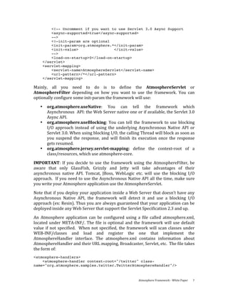 <!-- Uncomment if you want to use Servlet 3.0 Async Support
           <async-supported>true</async-supported>
           -->
           <!—init-param are optional
           <init-param>org.atmosphere.*</init-param>
           <init-value>                </init-value>
           -->
           <load-on-startup>0</load-on-startup>
       </servlet>
       <servlet-mapping>
           <servlet-name>AtmosphereServlet</servlet-name>
           <url-pattern>/*</url-pattern>
       </servlet-mapping>

Mainly,  all  you  need  to  do  is  to  define  the  AtmosphereServlet  or 
AtmosphereFilter  depending  on  how  you  want  to  use  the  framework.  You  can 
optionally configure some init‐param the framework will use: 

   •    org.atmosphere.useNative:  You  can  tell  the  framework  which 
        Asynchronous  API: the Web Server native one or if available, the Servlet 3.0 
        Async API.  
   •    org.atmosphere.useBlocking:  You  can  tell  the  framework  to  use  blocking 
        I/O  approach  instead  of  using  the  underlying  Asynchronous  Native  API  or 
        Servlet 3.0. When using blocking I/O, the calling Thread will block as soon as 
        you  suspend  the  response,  and  will  finish  its  execution  once  the  response 
        gets resumed. 
   •    org.atmosphere.jersey.servlet­mapping:  define  the  context‐root  of  a 
        class/resources, which use atmosphere‐core. 
IMPORTANT:  If  you  decide  to  use  the  framework  using  the  AtmosphereFilter,  be 
aware  that  only  GlassFish,  Grizzly  and  Jetty  will  take  advantages  of  their 
asynchronous  native  API.  Tomcat,  JBoss,  WebLogic  etc.  will  use  the  blocking  I/O 
approach.  If you need to use the Asynchronous Native API all the time, make sure 
you write your Atmosphere application use the AtmosphereServlet. 
Note that if you deploy your application inside a Web Server that doesn’t have any 
Asynchronous  Native  API,  the  framework  will  detect  it  and  use  a  blocking  I/O 
approach (ex: Resin). Thus you are always guaranteed that your application can be 
deployed inside any Web Server that support the Servlet Specification 2.3 and up. 
An  Atmosphere  application  can  be  configured  using  a  file  called  atmosphere.xml, 
located  under  META‐INF/.  The  file  is  optional  and  the  framework  will  use  default 
value  if  not  specified.    When  not  specified,  the  framework  will  scan  classes  under 
WEB‐INF/classes  and  load  and  register  the  one  that  implement  the 
AtmosphereHandler  interface.  The  atmosphere.xml  contains  information  about 
AtmosphereHandler and their URL mapping, Broadcaster, Servlet, etc.  The file takes 
the form of: 
<atmosphere-handlers>
    <atmosphere-handler context-root="/twitter" class-
name="org.atmosphere.samples.twitter.TwitterAtmosphereHandler"/>



                                                              Atmosphere Framework ‐ White Paper    7 
 