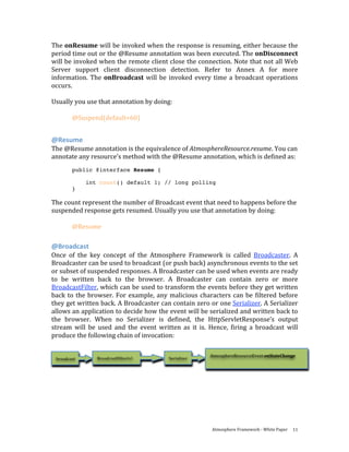 The onResume will be invoked when the response is resuming, either because the 
period time out or the @Resume annotation was been executed. The onDisconnect 
will be invoked when the remote client close the connection. Note that not all Web 
Server  support  client  disconnection  detection.  Refer  to  Annex  A  for  more 
information.  The  onBroadcast  will  be  invoked  every  time  a  broadcast  operations 
occurs. 
 
Usually you use that annotation by doing: 
 
       @Suspend(default=60)  
 

@Resume 
The @Resume annotation is the equivalence of AtmosphereResource.resume. You can 
annotate any resource’s method with the @Resume annotation, which is defined as: 
           public @interface Resume {

                 int count() default 1; // long polling
           }

The count represent the number of Broadcast event that need to happens before the 
suspended response gets resumed. Usually you use that annotation by doing: 
 
      @Resume 

@Broadcast 
Once  of  the  key  concept  of  the  Atmosphere  Framework  is  called  Broadcaster.  A 
Broadcaster can be used to broadcast (or push back) asynchronous events to the set 
or subset of suspended responses. A Broadcaster can be used when events are ready 
to  be  written  back  to  the  browser.  A  Broadcaster  can  contain  zero  or  more 
BroadcastFilter, which can be used to transform the events before they get written 
back  to  the  browser.  For  example,  any  malicious  characters  can  be  filtered  before 
they get written back. A Broadcaster can contain zero or one Serializer. A Serializer 
allows an application to decide how the event will be serialized and written back to 
the  browser.  When  no  Serializer  is  defined,  the  HttpServletResponse’s  output 
stream  will  be  used  and  the  event  written  as  it  is.  Hence,  firing  a  broadcast  will 
produce the following chain of invocation: 

                                                              AtmosphereResourceEvent.onStateChange 
    broadcast       BroadcastFilter(s)        Serializer 




 




                                                               Atmosphere Framework ‐ White Paper  11 
 