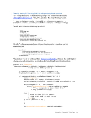 Writing a simple Chat application using Atmosphere runtime 
The complete source of the following sample can be downloaded from 
atmosphere.dev.java.net. First, let’s generate the project using Maven.  
% mvn archetype:create -DgroupId=org.atmosphere.samples -
DartifactId=chat -DarchetypeArtifactId=maven-archetype-webapp

Which will create the following structure: 
 
       ./chat
       ./chat/pom.xml
       ./chat/src
       ./chat/src/main
       ./chat/src/main/resources
       ./chat/src/main/webapp
       ./chat/src/main/webapp/index.jsp
       ./chat/src/main/webapp/WEB-INF
       ./chat/src/main/webapp/WEB-INF/web.xml


Next let’s edit our pom.xml and defines the atmosphere‐runtime and it’s 
dependencies 
 
     <dependency>
           <groupId>org.atmosphere</groupId>
           <artifactId>atmospher-runtime</artifactId>
           <version>${atmosphere-version}</version>
       </dependency>


We are now ready to write our first AtmosphereHandler, which is the central piece 
of any Atmosphere runtime application. Let's just implement this interface: 
public void onRequest
(AtmosphereResource<HttpServletRequest,HttpServletResponse>
                event) throws IOException {

       HttpServletRequest req = event.getRequest();
       HttpServletResponse res = event.getResponse();

       if (req.getMethod().equalsIgnoreCase("GET")) {
             event.suspend();
             Broadcaster bc = event.getBroadcaster();
             bc.getBroadcasterConfig().addFilter(new XSSHtmlFilter());

              Future<Object> f =   bc.broadcast(
                 event.getAtmosphereConfig().getWebServerName()
                      + "**has suspended a connection from "
                      + req.getRemoteAddr());

              try {
                  // Wait for the push to occurs.
                  // This block the current Thread
                  f.get();
              } catch (Throwable t) {

              }

              bc.scheduleFixedBroadcast(req.getRemoteAddr()


                                                        Atmosphere Framework ‐ White Paper  19 
 