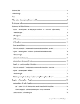 Introduction ................................................................................................................................................. 4 
Terminology................................................................................................................................................. 4 

Note.................................................................................................................................................................. 4 
What is the Atmosphere Framework?.............................................................................................. 5 
Getting started ............................................................................................................................................ 6 
Atmosphere Main Concept .................................................................................................................... 8 

Chapter 1: Atmosphere Jersey (Asynchronous RESTful web Application) ...................... 9 
    The Concepts........................................................................................................................................... 9 
    @Suspend.............................................................................................................................................. 10 

    @Resume............................................................................................................................................... 11 
    @Broadcast .......................................................................................................................................... 11 
    Injectable Objects............................................................................................................................... 14 
    Writing a simple Chat application using Atmosphere Jersey ......................................... 14 

Chapter 2: Atmosphere Runtime (Comet Portable Runtime) ............................................. 16 
    The concepts ........................................................................................................................................ 16 
    AtmosphereResource....................................................................................................................... 16 

    AtmosphereResourceEvent........................................................................................................... 17 
    Ready to use AtmosphereHandler.............................................................................................. 17 
    Writing a simple Chat application using Atmosphere runtime ..................................... 19 
Chapter 3: Atmosphere Meteor ........................................................................................................ 25 

    The Concepts........................................................................................................................................ 25 
    Writing a simple Chat application using Atmosphere Meteor ....................................... 26 
Chapter 4: Atmosphere Plug In......................................................................................................... 28 

    Atmosphere Grizzly Plug In........................................................................................................... 28 
         Use Project Grizzly Web Framework to embed Atmosphere .................................... 28 
         Deploying your AtmosphereAdapter using GlassFish .................................................. 28 

    Atmosphere Cluster Plug In .......................................................................................................... 29 


                                                                                                             Atmosphere Framework ‐ White Paper                       2 
 