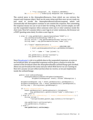 + "**is connected", 30, TimeUnit.SECONDS);
              bc.delayBroadcast("Underlying Response now suspended");

The  central  piece  is  the  AtmosphereResource,  from  which  we  can  retrieve  the 
request and response object. Next we do some setup and then once we are ready we 
just  need  to  invoke  the  AtmosphereResourceEvent.suspend,  which  will 
automatically tell Atmosphere runtime to not commit the response. Not committing 
the response means we can re‐use it later for writing. In the current sample, we will 
use the suspended response when someone enter join or enter sentence inside the 
chat room. Now let's assume when a user logs in or enter sentences, the browser set 
a POST (posting some data). So when a user logs in: 
 
       } else if (req.getMethod().equalsIgnoreCase("POST")) {
             res.setCharacterEncoding("UTF-8");
             String action = req.getParameterValues("action")[0];
             String name = req.getParameterValues("name")[0];

              if ("login".equals(action)) {
                    event.getBroadcaster().broadcast(WELCOME_MSG
                    + event.getAtmosphereConfig().getWebServerName()

                     + "**" + name + " has joined.");

                   res.getWriter().write("success");
                   res.getWriter().flush();

Since Broadcaster's role is to publish data to the suspended responses, as soon as 
we broadcast data, all suspended responses will be given a chance to write the 
content of the broadcast when the AtmosphereHandler.onStateChange gets invoked. 
Above we just broadcast the name and also which Web Server we are running on 
Here let's assume we just reflect (write) what we receive, so we just implements 
inside the onStateChange: 
 
       public void onStateChange(
             AtmosphereResourceEvent<HttpServletRequest,
                     HttpServletResponse> event) throws IOException {

         HttpServletRequest req = event.getResource().getRequest();
         HttpServletResponse res = event.getResource().getResponse();
         String msg = (String)event.getMessage();

         if (event.isCancelled()){
             event.getResource().getBroadcaster().broadcast(
                   req.getSession().getAttribute("name").toString() + "
             has left");
         } else if (event.isResuming() || event.isResumedOnTimeout()) {
             String script =
                   "<script>window.parent.app.listen();n</script>";

             res.getWriter().write(script);
             res.getWriter().flush();
         } else {
             res.getWriter().write(msg);



                                                        Atmosphere Framework ‐ White Paper  20 
 
