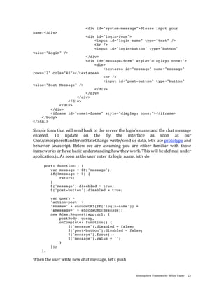 <div id="system-message">Please input your
name:</div>
                             <div id="login-form">
                                 <input id="login-name" type="text" />
                                 <br />
                                 <input id="login-button" type="button"
value="Login" />
                        </div>
                        <div id="message-form" style="display: none;">
                            <div>
                                <textarea id="message" name="message"
rows="2" cols="40"></textarea>
                                <br />
                                <input id="post-button" type="button"
value="Post Message" />
                            </div>
                        </div>
                    </div>
                </div>
            </div>
        </div>
        <iframe id="comet-frame" style="display: none;"></iframe>
    </body>
</html>

Simple form that will send back to the server the login's name and the chat message 
entered.  To  update  on  the  fly  the  interface  as  soon  as  our 
ChatAtmosphereHandler.onStateChange write/send us data, let's use prototype and 
behavior  javascript.  Below  we  are  assuming  you  are  either  familiar  with  those 
frameworks or have basic understanding how they work. This will be defined under 
application.js. As soon as the user enter its login name, let's do 
 
      post: function() {
         var message = $F('message');
         if(!message > 0) {
             return;
         }
         $('message').disabled = true;
         $('post-button').disabled = true;

         var query =
         'action=post' +
         '&name=' + encodeURI($F('login-name')) +
         '&message=' + encodeURI(message);
         new Ajax.Request(app.url, {
             postBody: query,
             onComplete: function() {
                 $('message').disabled = false;
                 $('post-button').disabled = false;
                 $('message').focus();
                 $('message').value = '';
             }
         });
    },

When the user write new chat message, let's push 


                                                         Atmosphere Framework ‐ White Paper  22 
 