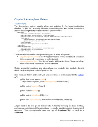  


Chapter 3: Atmosphere Meteor 
The Concepts 
The  Atmosphere  Meteor  module  allows  any  existing  Servlet  based  application 
(Wicket, JSP, JSF, etc.)  to easily add asynchronous support.  You enable Atmosphere 
Meteor by adding the MeteorServlet inside your web.xml: 
    <servlet>
         <description>MeteorServlet</description>
         <servlet-name> MeteorServlet </servlet-name>
         <servlet-class>org.atmosphere.runtime.MeteorServlet</servlet-class>
         <init-param>
              <param-name>org.atmosphere.servlet</param-name>
              <param-value>…</param-value>
         </init-param>
         <load-on-startup>0</load-on-startup>
     </servlet>
     <servlet-mapping>
         <servlet-name> MeteorServlet </servlet-name>
         <url-pattern>/*</url-pattern>
     </servlet-mapping>


The MeteorServlet can be configured using two or more init‐param: 
   • org.atmosphere.servlet: The MeteorServlet will invoke the Servlet and allow 
       them to suspend, resume and broadcast event. 
   • org.atmosphere.filter: The MeteorServlet will invoke those Filters and allow 
       them to suspend, resume and broadcast event. 
 
Unlike  atmosphere‐runtime  and  atmosphere‐core  module,  this  module  doesn’t 
require any atmosphere.xml configuration file.  
 
Now from any Filters and Servlet, all you need to do is to interact with the Meteor 
API: 
       public final static Meteor build( 
           HttpServletRequest r, List<BroadcastFilter> l,Serializer s) 
        
       public Meteor suspend(long l) 
        
       public Meteor resume() 
        
       public Meteor broadcast(Object o) 
        
       public void addListener(AtmosphereResourceEventListener e) 
 
All you need to do is to get an instance of a Meteor by invoking the build method, 
and passing an instance of the request you eventually want to suspend its associated 
response.    You  can  optionally  pass  your  set  of  BroadcastFilter  as  well  as  a 
Serializer. 



                                                           Atmosphere Framework ‐ White Paper  25 
 