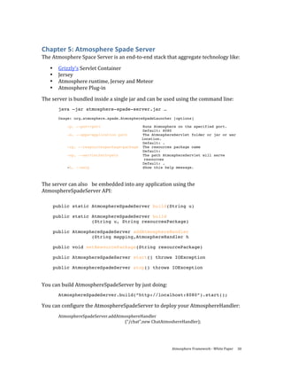 Chapter 5: Atmosphere Spade Server 
The Atmosphere Space Server is an end‐to‐end stack that aggregate technology like: 

    •    Grizzly’s Servlet Container 
    •    Jersey 
    •    Atmosphere runtime, Jersey and Meteor 
    •    Atmosphere Plug‐in 
The server is bundled inside a single jar and can be used using the command line: 
         java –jar atmosphere-spade-server.jar …
         Usage: org.atmosphere.spade.AtmosphereSpadeLauncher [options]

             -p, --port=port                   Runs Atmosphere on the specified port.
                                              Default: 8080
             -a, --apps=application path       The AtmosphereServlet folder or jar or war
                                              location.
                                               Default: .
             -rp, --respourcespackage=package The resources package name
                                              Default:
             -sp, --servletPath=path           The path AtmosphereServlet will serve
                                               resources
                                               Default: .
             -h, --help                        Show this help message.
 
The server can also   be embedded into any application using the 
AtmosphereSpadeServer API: 

        public static AtmosphereSpadeServer build(String u)

        public static AtmosphereSpadeServer build
                      (String u, String resourcesPackage)

        public AtmosphereSpadeServer addAtmosphereHandler
                      (String mapping,AtmosphereHandler h

        public void setResourcePackage(String resourcePackage)

        public AtmosphereSpadeServer start() throws IOException

        public AtmosphereSpadeServer stop() throws IOException
 

You can build AtmosphereSpadeServer by just doing: 
         AtmosphereSpadeServer.build(“http://localhost:8080”).start();

You can configure the AtmosphereSpadeServer to deploy your AtmosphereHandler: 
         AtmosphereSpadeServer.addAtmosphereHandler 
                                     (“/chat”,new ChatAtmoshereHandler);  




                                                            Atmosphere Framework ‐ White Paper  30 
 
