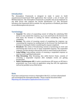 Introduction 
The  Atmosphere  Framework  is  designed  to  make  it  easier  to  build 
asynchronous/Comet‐based  Web  applications  that  include  a  mix  of  Comet  and 
RESTful behavior. The Atmosphere Framework is portable and can be deployed on 
any  Web  Server  that  supports  the  Servlet  Specification  2.3.  This  document 
introduces the framework and its module. For any questions or feedback, post them 
at users@atmosphere.dev.java.net 



Terminology 
    •   Suspend:  The  action  of  suspending  consist  of  telling  the  underlying  Web 
        Server to not commit the response, e.g. to not send back to the browser the 
        final  bytes  the  browser  is  waiting  for  before  considering  the  request 
        completed. 
    •   Resume:  The  action  of  resuming  consist  of  completing  the  response,  e.g. 
        committing the response by sending back to the browser the final bytes the 
        browser is waiting for before considering the request completed. 
    •   Broadcast:  The  action  of  broadcasting  consists  of  producing  an  event  and 
        distributing that event to one or many suspended response. The suspended 
        response can then decide to discard the event or send it back to the browser. 
    •   Long  Polling:  Long  polling  consists  of  resuming  a  suspended  response  as 
        soon as event is getting broadcasted.  
    •   Http  Streaming:  Http  Streaming,  also  called  forever  frame,  consists  of 
        resuming  a  suspended  response  after  multiples  events  are  getting 
        broadcasted. 
    •   Native Asynchronous API: A native asynchronous API means an API that is 
        proprietary,  e.g.  if  you  write  an  application  using  that  API,  the  application 
        will not be portable across Web Server. 
 



Note 
If you have used previous version or Atmosphere like 0.3.1, we have reformulated 
and red‐designed the AtmosphereHandler.  Please read the document titled 
Migrating your Atmosphere Application from 0.3.x to 0.4. 




                                                              Atmosphere Framework ‐ White Paper    4 
 