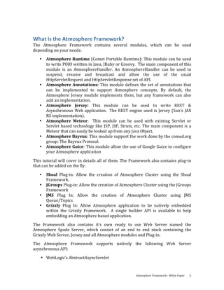 What is the Atmosphere Framework? 
The  Atmosphere  Framework  contains  several  modules,  which  can  be  used 
depending on your needs: 
   •   Atmosphere Runtime (Comet Portable Runtime): This module can be used 
       to write POJO written in Java, JRuby or Groovy.  The main component of this 
       module  is  an  AtmosphereHandler.  An  AtmosphereHandler  can  be  used  to 
       suspend,  resume  and  broadcast  and  allow  the  use  of  the  usual 
       HttpServletRequest and HttpServletResponse set of API. 
   •   Atmosphere  Annotations:  This  module  defines  the  set  of  annotations  that 
       can  be  implemented  to  support  Atmosphere  concepts.  By  default,  the 
       Atmosphere  Jersey  module  implements  them,  but  any  framework  can  also 
       add an implementation. 
   •   Atmosphere  Jersey:  This  module  can  be  used  to  write  REST  & 
       Asynchronous  Web  application.    The  REST  engine  used  is  Jersey  (Sun’s  JAX 
       RS implementation).  
   •   Atmosphere  Meteor:    This  module  can  be  used  with  existing  Servlet  or 
       Servlet  based  technology  like  JSP,  JSF,  Struts,  etc.  The  main  component  is  a 
       Meteor that can easily be looked up from any Java Object. 
   •   Atmosphere Bayeux: This module support the work done by the comed.org 
       group: The Bayeux Protocol. 
   •   Atmosphere Guice: This module allow the use of Google Guice to configure 
       your Atmosphere application 

This tutorial will cover in details all of them. The Framework also contains plug‐in 
that can be added on the fly: 

   •   Shoal  Plug‐in:  Allow  the  creation  of  Atmosphere  Cluster  using  the  Shoal 
       Framework. 
   •   JGroups Plug‐in: Allow the creation of Atmosphere Cluster using the JGroups 
       Framework 
   •   JMS  Plug  In:  Allow  the  creation  of  Atmosphere  Cluster  using  JMS 
       Queue/Topics 
   •   Grizzly  Plug  In:  Allow  Atmosphere  application  to  be  natively  embedded 
       within  the  Grizzly  Framework.    A  single  builder  API  is  available  to  help 
       embedding an Atmosphere based application. 
The  Framework  also  contains  it’s  own  ready  to  use  Web  Server  named  the 
Atmosphere  Spade  Server,  which  consist  of  an  end  to  end  stack  containing  the 
Grizzly Web Server, Jersey and all Atmosphere modules and Plug‐in. 
The  Atmosphere  Framework  supports  natively  the  following  Web  Server 
asynchronous API: 

    • WebLogic’s AbstractAsyncServlet 


                                                             Atmosphere Framework ‐ White Paper    5 
 