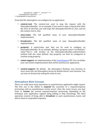 <property name=”” value=””/>
    <atmosphere-handler …/>
</atmosphere-handlers>

From that file, Atmosphere can configure for an application: 
   •   context­root:  The  context‐root  used  to  map  the  request  with  the 
       AtmosphereHandler.  As an example, if you want to map a request that takes 
       the form of /foo/bar, you will maps the AtmosphereServlet to /foo, and set 
       the context‐root to /bar. 
   •   class­name:  The  full  qualified  name  of  your  AtmosphereHandler 
       implementation 
   •   broadcaster:  The  full  qualified  name  of  your  AtmosphereHandler 
       implementation 
   •   property:  A  name/value  pair  that  can  be  used  to  configure  an 
       AtmosphereHandler. As an example, defining <property name="servletClass" 
       value="foo"/>  will  invokes  on  the  AtmosphereHandler.setServletClass 
       method  with  the  value  defined.  Any  property  can  then  be  configured  at 
       runtime using property. 
   •   comet­support: An implementation of the CometSupport SPI. You can define 
       your own Comet implementation that will be used by your application. 
        

   •   session­support:  By  default,    the  Atmosphere  Runtime  uses  Sessions  to 
       store some info, but Atmosphere Jersey by default doesn’t uses Sessions. You 
       can turn on Sessions by setting the value to true. 



Atmosphere Main Concept 
There are really three main operations an asynchronous application might require. 
The  first  one  is  the  ability  to  suspend  the  execution  of  a  request/response 
processing  until  an  asynchronous  events  occurs.  Once  the  event  occurs,  you  may 
want  to  resume  the  normal  request/response  processing,  depending  on  the 
technique  your  application  support  (long  polling  or  http  streaming).  The  third 
operation  consists  of  being  able  to  broadcast  or  push  asynchronous  events  and 
deliver them to suspended responses. 




                                                          Atmosphere Framework ‐ White Paper    8 
 