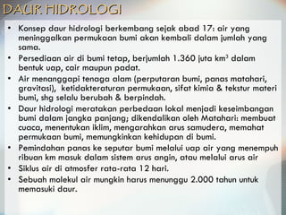 DAUR HIDROLOGI   Konsep daur hidrologi berkembang sejak abad 17: air yang meninggalkan permukaan bumi akan kembali dalam jumlah yang sama. Persediaan air di bumi  tetap, berjumlah 1.360 juta km 3  dalam bentuk uap, cair maupun padat. Air menanggapi tenaga alam (perputaran bumi, panas matahari, gravitasi),  ketidakteraturan permukaan, sifat kimia & tekstur materi bumi, shg selalu berubah & berpindah. Daur hidrologi meratakan perbedaan lokal menjadi keseimbangan bumi dalam jangka panjang; dikendalikan oleh Matahari: membuat cuaca, menentukan iklim, mengarahkan arus samudera, memahat permukaan bumi, memungkinkan kehidupan di bumi. Pemindahan panas ke seputar bumi melalui uap air yang menempuh ribuan km masuk dalam sistem arus angin, atau melalui arus air  Siklus air di atmosfer rata-rata 12 hari. Sebuah molekul air mungkin harus menunggu 2.000 tahun untuk memasuki daur. 