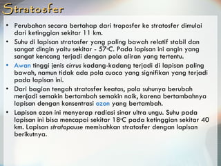 Stratosfer Perubahan secara bertahap dari troposfer ke stratosfer dimulai dari ketinggian sekitar 11 km.  Suhu di lapisan stratosfer yang paling bawah relatif stabil dan sangat dingin yaitu sekitar - 57 o C . Pada lapisan ini angin yang sangat kencang terjadi dengan pola aliran yang tertentu.  Awan  tinggi jenis  cirrus  kadang-kadang terjadi di lapisan paling bawah, namun tidak ada pola cuaca yang signifikan yang terjadi pada lapisan ini. Dari bagian tengah stratosfer keatas, pola suhunya berubah menjadi semakin bertambah semakin naik, karena bertambahnya lapisan dengan konsentrasi  ozon  yang bertambah.  Lapisan ozon ini menyerap radiasi sinar ultra ungu. Suhu pada lapisan ini bisa mencapai sekitar 18 o C  pada ketinggian sekitar 40 km. Lapisan  stratopause  memisahkan stratosfer dengan lapisan berikutnya. 