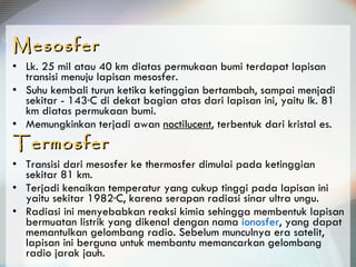 Mesosfer Lk. 25 mil atau 40 km diatas permukaan bumi terdapat lapisan transisi menuju lapisan mesosfer.  Suhu kembali turun ketika ketinggian bertambah, sampai menjadi sekitar - 143 o C di dekat bagian atas dari lapisan ini, yaitu lk. 81 km diatas permukaan bumi.  Memungkinkan terjadi awan  noctilucent , terbentuk dari kristal es. Termosfer Transisi dari mesosfer ke thermosfer dimulai pada ketinggian sekitar 81 km.  Terjadi kenaikan temperatur yang cukup tinggi pada lapisan ini yaitu sekitar 1982 o C, karena serapan radiasi sinar ultra ungu.  Radiasi ini menyebabkan reaksi kimia sehingga membentuk lapisan bermuatan listrik yang dikenal dengan nama  ionosfer , yang dapat memantulkan gelombang radio. Sebelum munculnya era satelit, lapisan ini berguna untuk membantu memancarkan gelombang radio jarak jauh. 