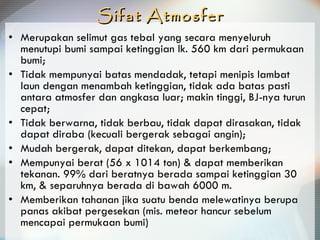 Sifat Atmosfer Merupakan selimut gas tebal yang secara menyeluruh menutupi bumi sampai ketinggian lk. 560 km dari permukaan bumi; Tidak mempunyai batas mendadak, tetapi menipis lambat laun dengan menambah ketinggian, tidak ada batas pasti antara atmosfer dan angkasa luar;  makin tinggi, BJ-nya turun cepat; Tidak berwarna, tidak berbau, tidak dapat dirasakan, tidak dapat diraba (kecuali bergerak sebagai angin); Mudah bergerak, dapat ditekan, dapat berkembang; Mempunyai berat (56 x 1014 ton) & dapat memberikan tekanan. 99% dari beratnya berada sampai ketinggian 30 km, & separuhnya berada di bawah 6000 m.  Memberikan tahanan jika suatu benda melewatinya berupa panas akibat pergesekan (mis. meteor hancur sebelum mencapai permukaan bumi) 
