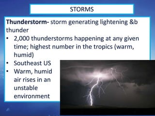 44
STORMS
Thunderstorm- storm generating lightening &b
thunder
• 2,000 thunderstorms happening at any given
time; highest number in the tropics (warm,
humid)
• Southeast US
• Warm, humid
air rises in an
unstable
environment
 
